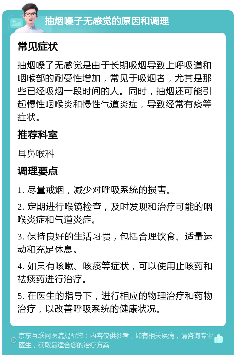 抽烟嗓子无感觉的原因和调理 常见症状 抽烟嗓子无感觉是由于长期吸烟导致上呼吸道和咽喉部的耐受性增加，常见于吸烟者，尤其是那些已经吸烟一段时间的人。同时，抽烟还可能引起慢性咽喉炎和慢性气道炎症，导致经常有痰等症状。 推荐科室 耳鼻喉科 调理要点 1. 尽量戒烟，减少对呼吸系统的损害。 2. 定期进行喉镜检查，及时发现和治疗可能的咽喉炎症和气道炎症。 3. 保持良好的生活习惯，包括合理饮食、适量运动和充足休息。 4. 如果有咳嗽、咳痰等症状，可以使用止咳药和祛痰药进行治疗。 5. 在医生的指导下，进行相应的物理治疗和药物治疗，以改善呼吸系统的健康状况。