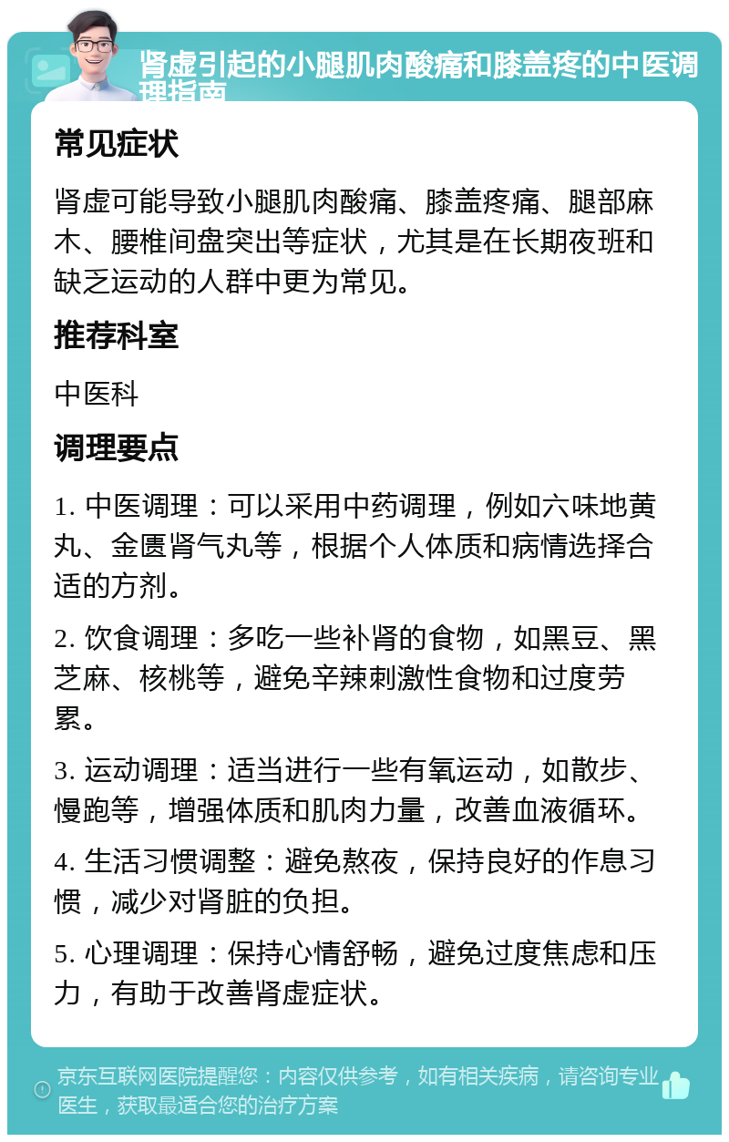 肾虚引起的小腿肌肉酸痛和膝盖疼的中医调理指南 常见症状 肾虚可能导致小腿肌肉酸痛、膝盖疼痛、腿部麻木、腰椎间盘突出等症状，尤其是在长期夜班和缺乏运动的人群中更为常见。 推荐科室 中医科 调理要点 1. 中医调理：可以采用中药调理，例如六味地黄丸、金匮肾气丸等，根据个人体质和病情选择合适的方剂。 2. 饮食调理：多吃一些补肾的食物，如黑豆、黑芝麻、核桃等，避免辛辣刺激性食物和过度劳累。 3. 运动调理：适当进行一些有氧运动，如散步、慢跑等，增强体质和肌肉力量，改善血液循环。 4. 生活习惯调整：避免熬夜，保持良好的作息习惯，减少对肾脏的负担。 5. 心理调理：保持心情舒畅，避免过度焦虑和压力，有助于改善肾虚症状。