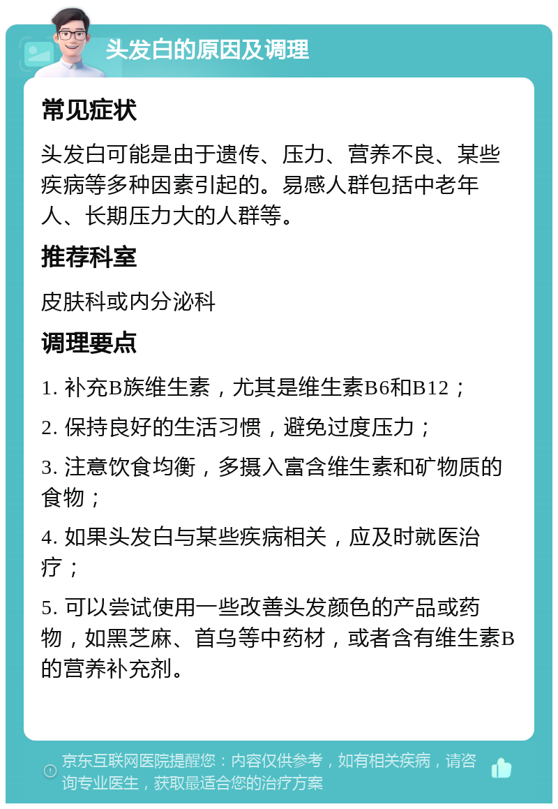 头发白的原因及调理 常见症状 头发白可能是由于遗传、压力、营养不良、某些疾病等多种因素引起的。易感人群包括中老年人、长期压力大的人群等。 推荐科室 皮肤科或内分泌科 调理要点 1. 补充B族维生素，尤其是维生素B6和B12； 2. 保持良好的生活习惯，避免过度压力； 3. 注意饮食均衡，多摄入富含维生素和矿物质的食物； 4. 如果头发白与某些疾病相关，应及时就医治疗； 5. 可以尝试使用一些改善头发颜色的产品或药物，如黑芝麻、首乌等中药材，或者含有维生素B的营养补充剂。