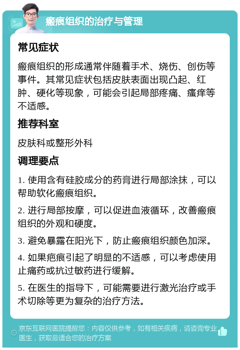 瘢痕组织的治疗与管理 常见症状 瘢痕组织的形成通常伴随着手术、烧伤、创伤等事件。其常见症状包括皮肤表面出现凸起、红肿、硬化等现象，可能会引起局部疼痛、瘙痒等不适感。 推荐科室 皮肤科或整形外科 调理要点 1. 使用含有硅胶成分的药膏进行局部涂抹，可以帮助软化瘢痕组织。 2. 进行局部按摩，可以促进血液循环，改善瘢痕组织的外观和硬度。 3. 避免暴露在阳光下，防止瘢痕组织颜色加深。 4. 如果疤痕引起了明显的不适感，可以考虑使用止痛药或抗过敏药进行缓解。 5. 在医生的指导下，可能需要进行激光治疗或手术切除等更为复杂的治疗方法。