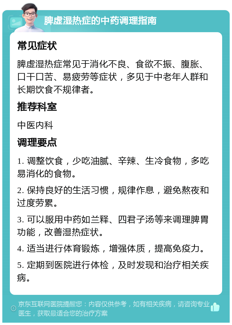 脾虚湿热症的中药调理指南 常见症状 脾虚湿热症常见于消化不良、食欲不振、腹胀、口干口苦、易疲劳等症状，多见于中老年人群和长期饮食不规律者。 推荐科室 中医内科 调理要点 1. 调整饮食，少吃油腻、辛辣、生冷食物，多吃易消化的食物。 2. 保持良好的生活习惯，规律作息，避免熬夜和过度劳累。 3. 可以服用中药如兰释、四君子汤等来调理脾胃功能，改善湿热症状。 4. 适当进行体育锻炼，增强体质，提高免疫力。 5. 定期到医院进行体检，及时发现和治疗相关疾病。