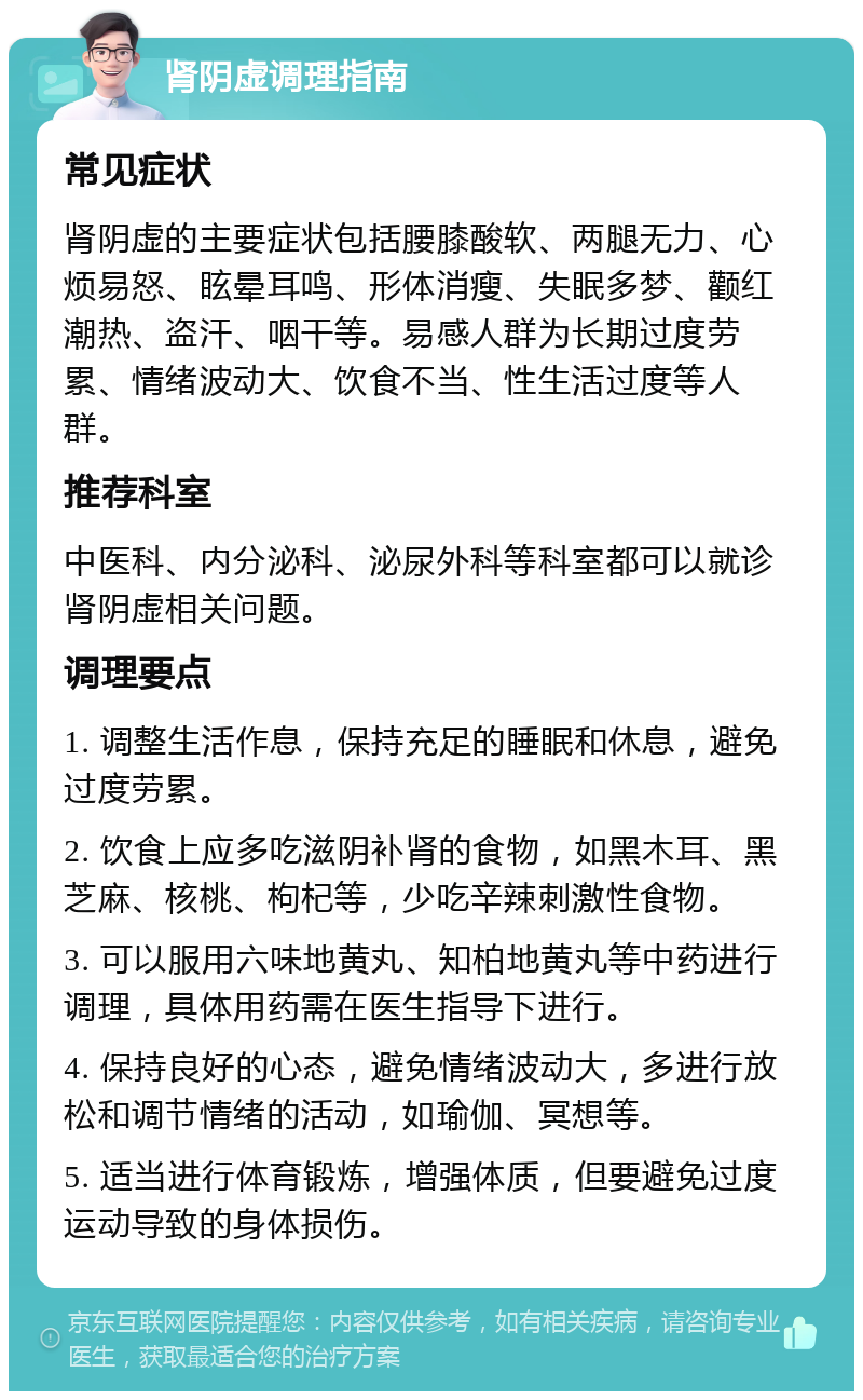 肾阴虚调理指南 常见症状 肾阴虚的主要症状包括腰膝酸软、两腿无力、心烦易怒、眩晕耳鸣、形体消瘦、失眠多梦、颧红潮热、盗汗、咽干等。易感人群为长期过度劳累、情绪波动大、饮食不当、性生活过度等人群。 推荐科室 中医科、内分泌科、泌尿外科等科室都可以就诊肾阴虚相关问题。 调理要点 1. 调整生活作息，保持充足的睡眠和休息，避免过度劳累。 2. 饮食上应多吃滋阴补肾的食物，如黑木耳、黑芝麻、核桃、枸杞等，少吃辛辣刺激性食物。 3. 可以服用六味地黄丸、知柏地黄丸等中药进行调理，具体用药需在医生指导下进行。 4. 保持良好的心态，避免情绪波动大，多进行放松和调节情绪的活动，如瑜伽、冥想等。 5. 适当进行体育锻炼，增强体质，但要避免过度运动导致的身体损伤。