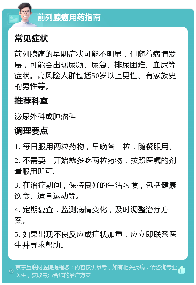 前列腺癌用药指南 常见症状 前列腺癌的早期症状可能不明显，但随着病情发展，可能会出现尿频、尿急、排尿困难、血尿等症状。高风险人群包括50岁以上男性、有家族史的男性等。 推荐科室 泌尿外科或肿瘤科 调理要点 1. 每日服用两粒药物，早晚各一粒，随餐服用。 2. 不需要一开始就多吃两粒药物，按照医嘱的剂量服用即可。 3. 在治疗期间，保持良好的生活习惯，包括健康饮食、适量运动等。 4. 定期复查，监测病情变化，及时调整治疗方案。 5. 如果出现不良反应或症状加重，应立即联系医生并寻求帮助。