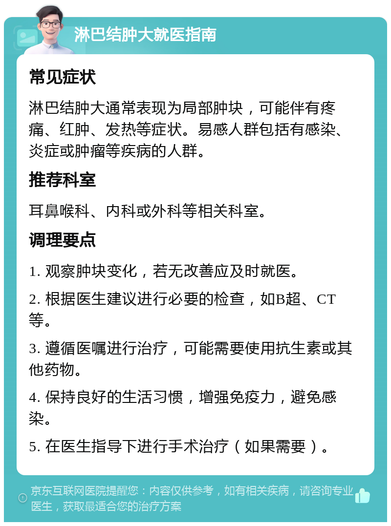 淋巴结肿大就医指南 常见症状 淋巴结肿大通常表现为局部肿块，可能伴有疼痛、红肿、发热等症状。易感人群包括有感染、炎症或肿瘤等疾病的人群。 推荐科室 耳鼻喉科、内科或外科等相关科室。 调理要点 1. 观察肿块变化，若无改善应及时就医。 2. 根据医生建议进行必要的检查，如B超、CT等。 3. 遵循医嘱进行治疗，可能需要使用抗生素或其他药物。 4. 保持良好的生活习惯，增强免疫力，避免感染。 5. 在医生指导下进行手术治疗（如果需要）。