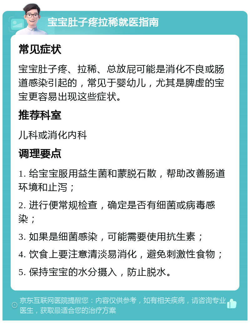 宝宝肚子疼拉稀就医指南 常见症状 宝宝肚子疼、拉稀、总放屁可能是消化不良或肠道感染引起的，常见于婴幼儿，尤其是脾虚的宝宝更容易出现这些症状。 推荐科室 儿科或消化内科 调理要点 1. 给宝宝服用益生菌和蒙脱石散，帮助改善肠道环境和止泻； 2. 进行便常规检查，确定是否有细菌或病毒感染； 3. 如果是细菌感染，可能需要使用抗生素； 4. 饮食上要注意清淡易消化，避免刺激性食物； 5. 保持宝宝的水分摄入，防止脱水。