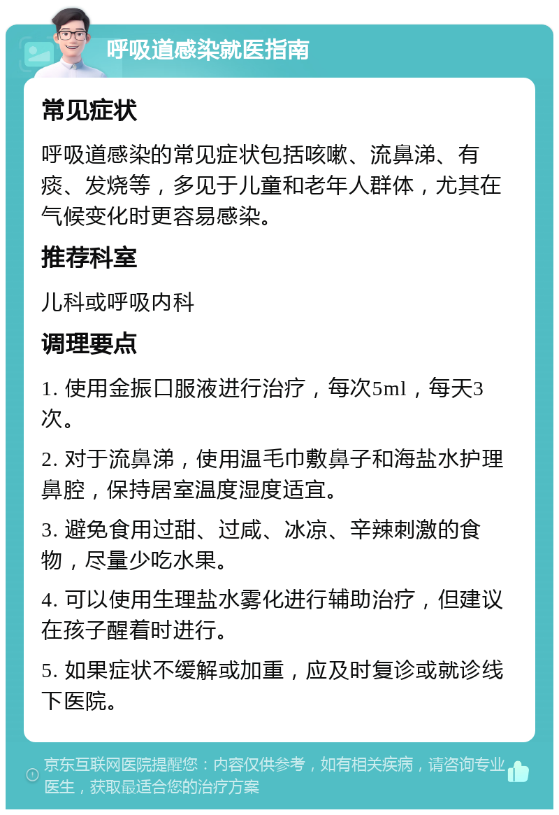 呼吸道感染就医指南 常见症状 呼吸道感染的常见症状包括咳嗽、流鼻涕、有痰、发烧等，多见于儿童和老年人群体，尤其在气候变化时更容易感染。 推荐科室 儿科或呼吸内科 调理要点 1. 使用金振口服液进行治疗，每次5ml，每天3次。 2. 对于流鼻涕，使用温毛巾敷鼻子和海盐水护理鼻腔，保持居室温度湿度适宜。 3. 避免食用过甜、过咸、冰凉、辛辣刺激的食物，尽量少吃水果。 4. 可以使用生理盐水雾化进行辅助治疗，但建议在孩子醒着时进行。 5. 如果症状不缓解或加重，应及时复诊或就诊线下医院。