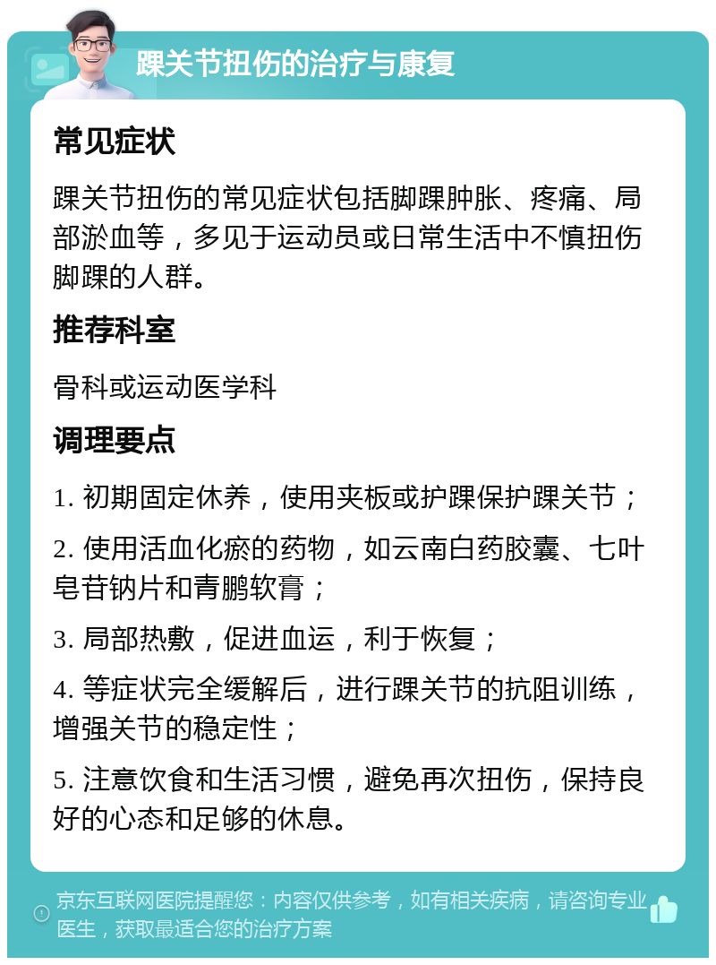 踝关节扭伤的治疗与康复 常见症状 踝关节扭伤的常见症状包括脚踝肿胀、疼痛、局部淤血等，多见于运动员或日常生活中不慎扭伤脚踝的人群。 推荐科室 骨科或运动医学科 调理要点 1. 初期固定休养，使用夹板或护踝保护踝关节； 2. 使用活血化瘀的药物，如云南白药胶囊、七叶皂苷钠片和青鹏软膏； 3. 局部热敷，促进血运，利于恢复； 4. 等症状完全缓解后，进行踝关节的抗阻训练，增强关节的稳定性； 5. 注意饮食和生活习惯，避免再次扭伤，保持良好的心态和足够的休息。