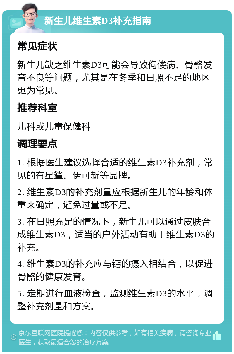 新生儿维生素D3补充指南 常见症状 新生儿缺乏维生素D3可能会导致佝偻病、骨骼发育不良等问题，尤其是在冬季和日照不足的地区更为常见。 推荐科室 儿科或儿童保健科 调理要点 1. 根据医生建议选择合适的维生素D3补充剂，常见的有星鲨、伊可新等品牌。 2. 维生素D3的补充剂量应根据新生儿的年龄和体重来确定，避免过量或不足。 3. 在日照充足的情况下，新生儿可以通过皮肤合成维生素D3，适当的户外活动有助于维生素D3的补充。 4. 维生素D3的补充应与钙的摄入相结合，以促进骨骼的健康发育。 5. 定期进行血液检查，监测维生素D3的水平，调整补充剂量和方案。