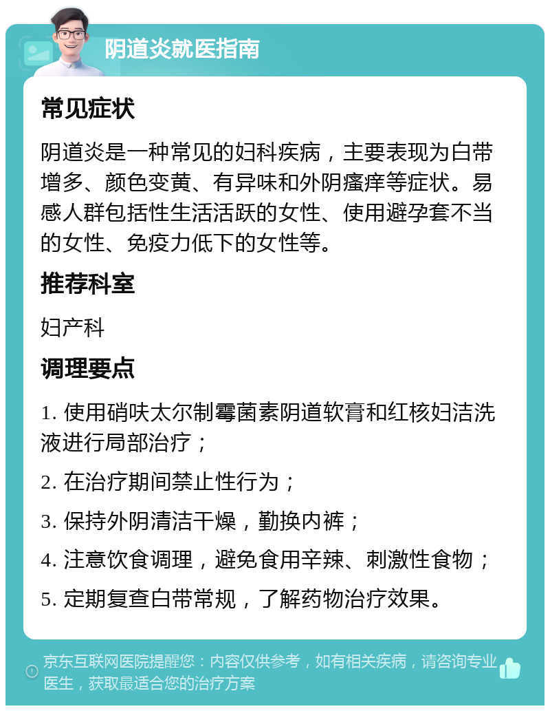 阴道炎就医指南 常见症状 阴道炎是一种常见的妇科疾病，主要表现为白带增多、颜色变黄、有异味和外阴瘙痒等症状。易感人群包括性生活活跃的女性、使用避孕套不当的女性、免疫力低下的女性等。 推荐科室 妇产科 调理要点 1. 使用硝呋太尔制霉菌素阴道软膏和红核妇洁洗液进行局部治疗； 2. 在治疗期间禁止性行为； 3. 保持外阴清洁干燥，勤换内裤； 4. 注意饮食调理，避免食用辛辣、刺激性食物； 5. 定期复查白带常规，了解药物治疗效果。