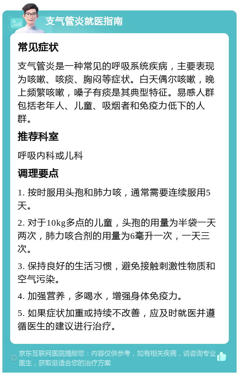 支气管炎就医指南 常见症状 支气管炎是一种常见的呼吸系统疾病，主要表现为咳嗽、咳痰、胸闷等症状。白天偶尔咳嗽，晚上频繁咳嗽，嗓子有痰是其典型特征。易感人群包括老年人、儿童、吸烟者和免疫力低下的人群。 推荐科室 呼吸内科或儿科 调理要点 1. 按时服用头孢和肺力咳，通常需要连续服用5天。 2. 对于10kg多点的儿童，头孢的用量为半袋一天两次，肺力咳合剂的用量为6毫升一次，一天三次。 3. 保持良好的生活习惯，避免接触刺激性物质和空气污染。 4. 加强营养，多喝水，增强身体免疫力。 5. 如果症状加重或持续不改善，应及时就医并遵循医生的建议进行治疗。