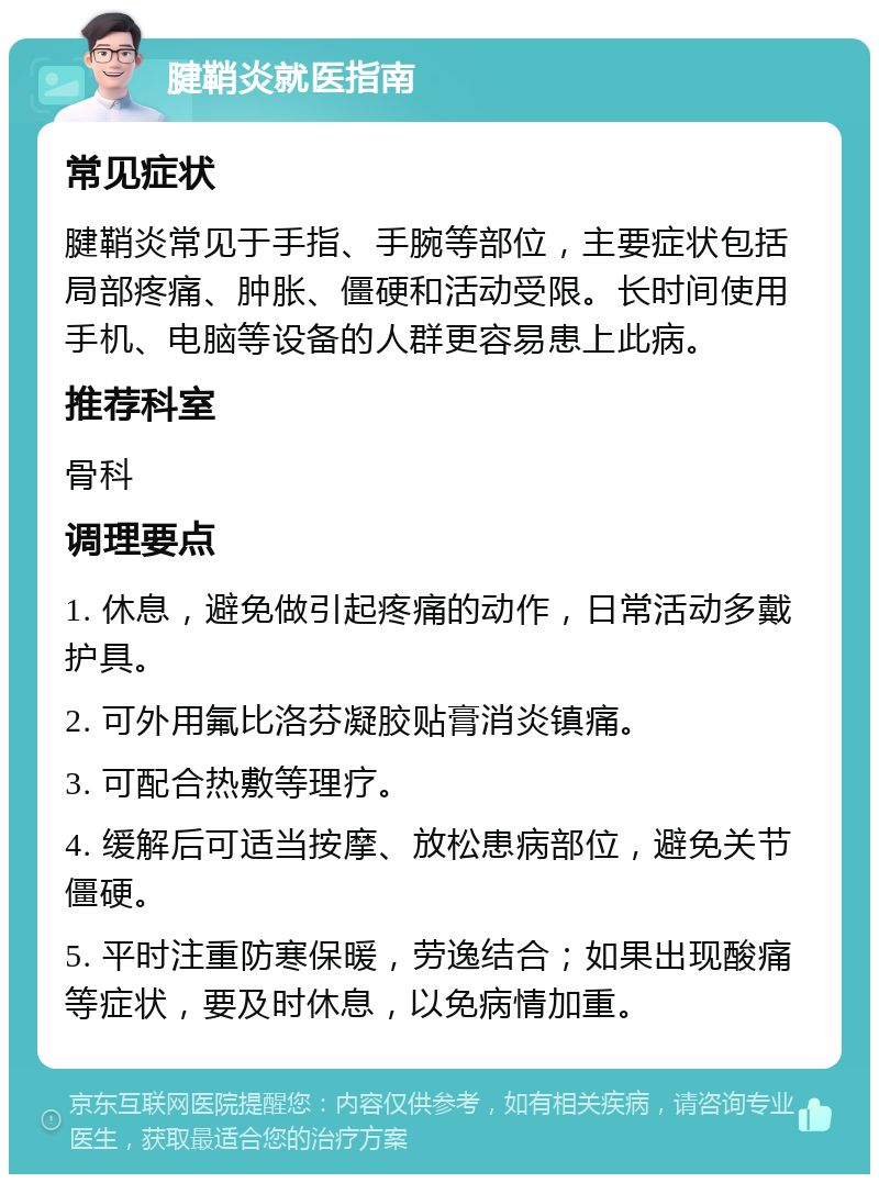 腱鞘炎就医指南 常见症状 腱鞘炎常见于手指、手腕等部位，主要症状包括局部疼痛、肿胀、僵硬和活动受限。长时间使用手机、电脑等设备的人群更容易患上此病。 推荐科室 骨科 调理要点 1. 休息，避免做引起疼痛的动作，日常活动多戴护具。 2. 可外用氟比洛芬凝胶贴膏消炎镇痛。 3. 可配合热敷等理疗。 4. 缓解后可适当按摩、放松患病部位，避免关节僵硬。 5. 平时注重防寒保暖，劳逸结合；如果出现酸痛等症状，要及时休息，以免病情加重。