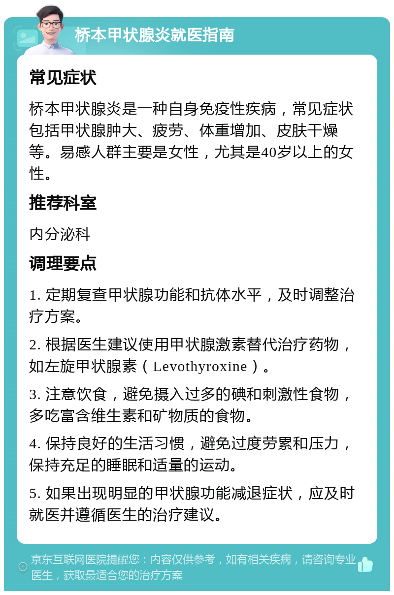 桥本甲状腺炎就医指南 常见症状 桥本甲状腺炎是一种自身免疫性疾病，常见症状包括甲状腺肿大、疲劳、体重增加、皮肤干燥等。易感人群主要是女性，尤其是40岁以上的女性。 推荐科室 内分泌科 调理要点 1. 定期复查甲状腺功能和抗体水平，及时调整治疗方案。 2. 根据医生建议使用甲状腺激素替代治疗药物，如左旋甲状腺素（Levothyroxine）。 3. 注意饮食，避免摄入过多的碘和刺激性食物，多吃富含维生素和矿物质的食物。 4. 保持良好的生活习惯，避免过度劳累和压力，保持充足的睡眠和适量的运动。 5. 如果出现明显的甲状腺功能减退症状，应及时就医并遵循医生的治疗建议。