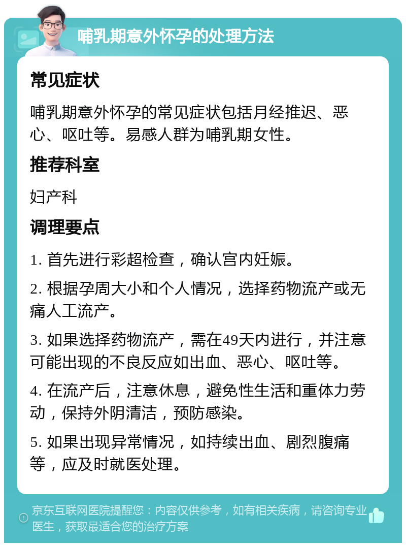 哺乳期意外怀孕的处理方法 常见症状 哺乳期意外怀孕的常见症状包括月经推迟、恶心、呕吐等。易感人群为哺乳期女性。 推荐科室 妇产科 调理要点 1. 首先进行彩超检查，确认宫内妊娠。 2. 根据孕周大小和个人情况，选择药物流产或无痛人工流产。 3. 如果选择药物流产，需在49天内进行，并注意可能出现的不良反应如出血、恶心、呕吐等。 4. 在流产后，注意休息，避免性生活和重体力劳动，保持外阴清洁，预防感染。 5. 如果出现异常情况，如持续出血、剧烈腹痛等，应及时就医处理。