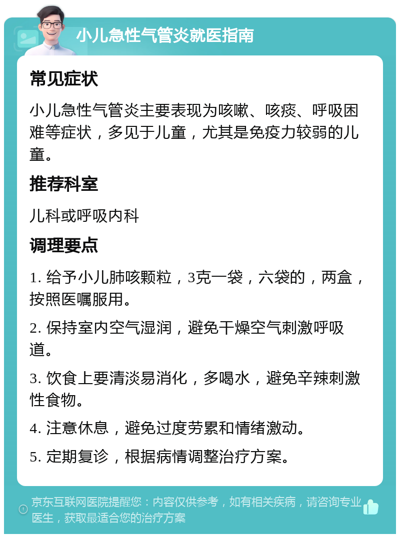 小儿急性气管炎就医指南 常见症状 小儿急性气管炎主要表现为咳嗽、咳痰、呼吸困难等症状，多见于儿童，尤其是免疫力较弱的儿童。 推荐科室 儿科或呼吸内科 调理要点 1. 给予小儿肺咳颗粒，3克一袋，六袋的，两盒，按照医嘱服用。 2. 保持室内空气湿润，避免干燥空气刺激呼吸道。 3. 饮食上要清淡易消化，多喝水，避免辛辣刺激性食物。 4. 注意休息，避免过度劳累和情绪激动。 5. 定期复诊，根据病情调整治疗方案。