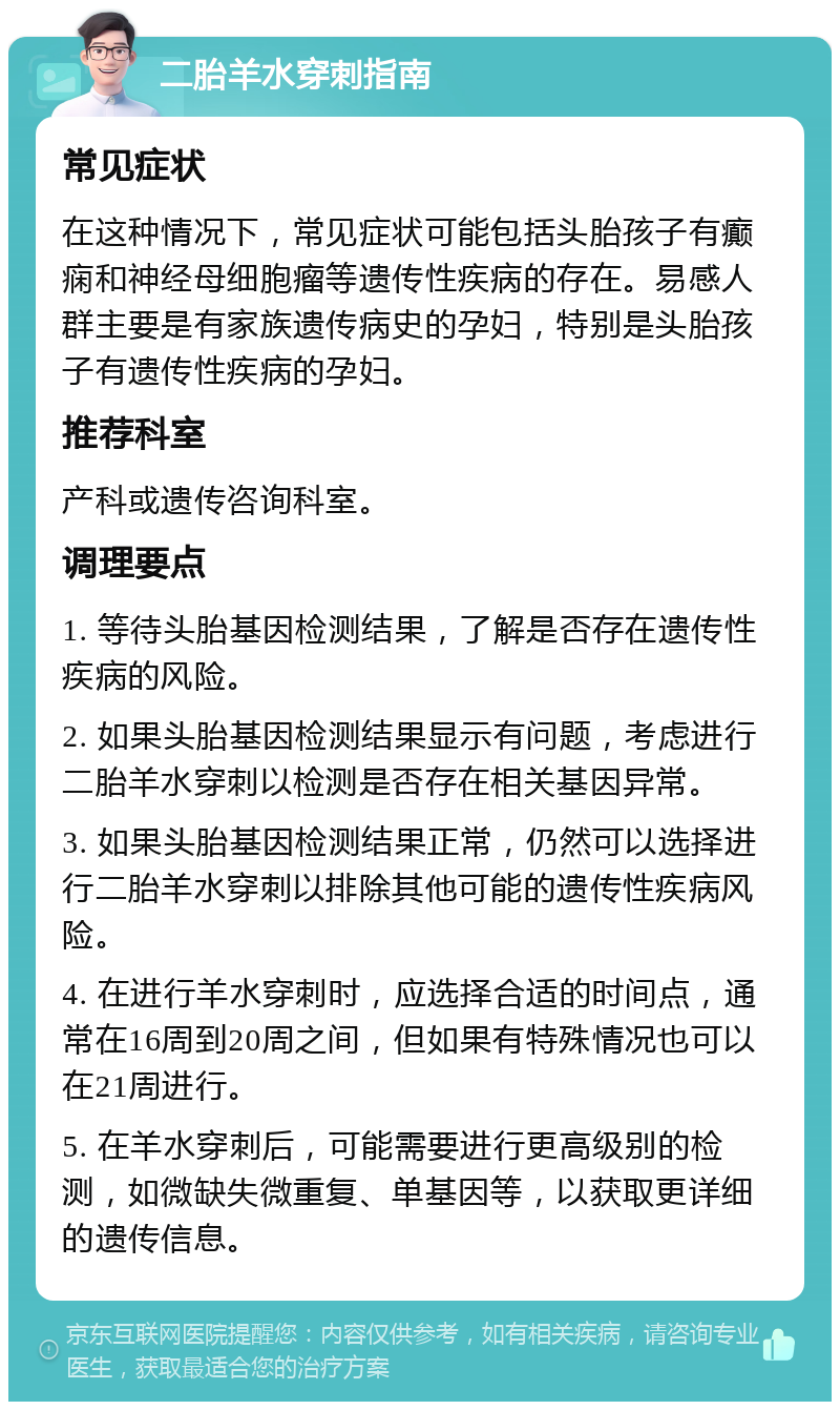 二胎羊水穿刺指南 常见症状 在这种情况下，常见症状可能包括头胎孩子有癫痫和神经母细胞瘤等遗传性疾病的存在。易感人群主要是有家族遗传病史的孕妇，特别是头胎孩子有遗传性疾病的孕妇。 推荐科室 产科或遗传咨询科室。 调理要点 1. 等待头胎基因检测结果，了解是否存在遗传性疾病的风险。 2. 如果头胎基因检测结果显示有问题，考虑进行二胎羊水穿刺以检测是否存在相关基因异常。 3. 如果头胎基因检测结果正常，仍然可以选择进行二胎羊水穿刺以排除其他可能的遗传性疾病风险。 4. 在进行羊水穿刺时，应选择合适的时间点，通常在16周到20周之间，但如果有特殊情况也可以在21周进行。 5. 在羊水穿刺后，可能需要进行更高级别的检测，如微缺失微重复、单基因等，以获取更详细的遗传信息。