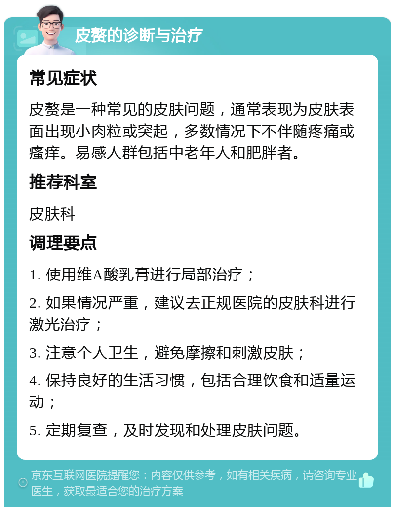 皮赘的诊断与治疗 常见症状 皮赘是一种常见的皮肤问题，通常表现为皮肤表面出现小肉粒或突起，多数情况下不伴随疼痛或瘙痒。易感人群包括中老年人和肥胖者。 推荐科室 皮肤科 调理要点 1. 使用维A酸乳膏进行局部治疗； 2. 如果情况严重，建议去正规医院的皮肤科进行激光治疗； 3. 注意个人卫生，避免摩擦和刺激皮肤； 4. 保持良好的生活习惯，包括合理饮食和适量运动； 5. 定期复查，及时发现和处理皮肤问题。