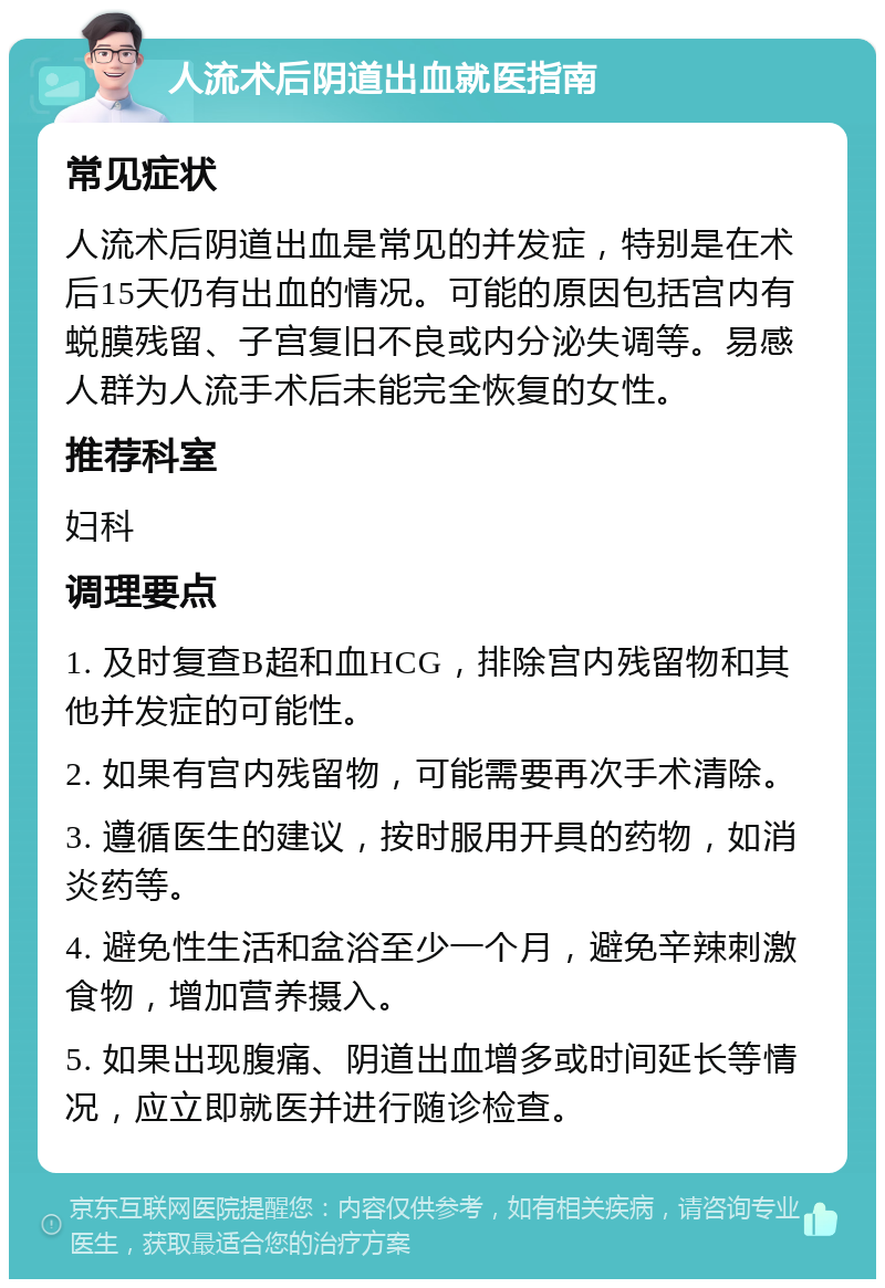 人流术后阴道出血就医指南 常见症状 人流术后阴道出血是常见的并发症，特别是在术后15天仍有出血的情况。可能的原因包括宫内有蜕膜残留、子宫复旧不良或内分泌失调等。易感人群为人流手术后未能完全恢复的女性。 推荐科室 妇科 调理要点 1. 及时复查B超和血HCG，排除宫内残留物和其他并发症的可能性。 2. 如果有宫内残留物，可能需要再次手术清除。 3. 遵循医生的建议，按时服用开具的药物，如消炎药等。 4. 避免性生活和盆浴至少一个月，避免辛辣刺激食物，增加营养摄入。 5. 如果出现腹痛、阴道出血增多或时间延长等情况，应立即就医并进行随诊检查。