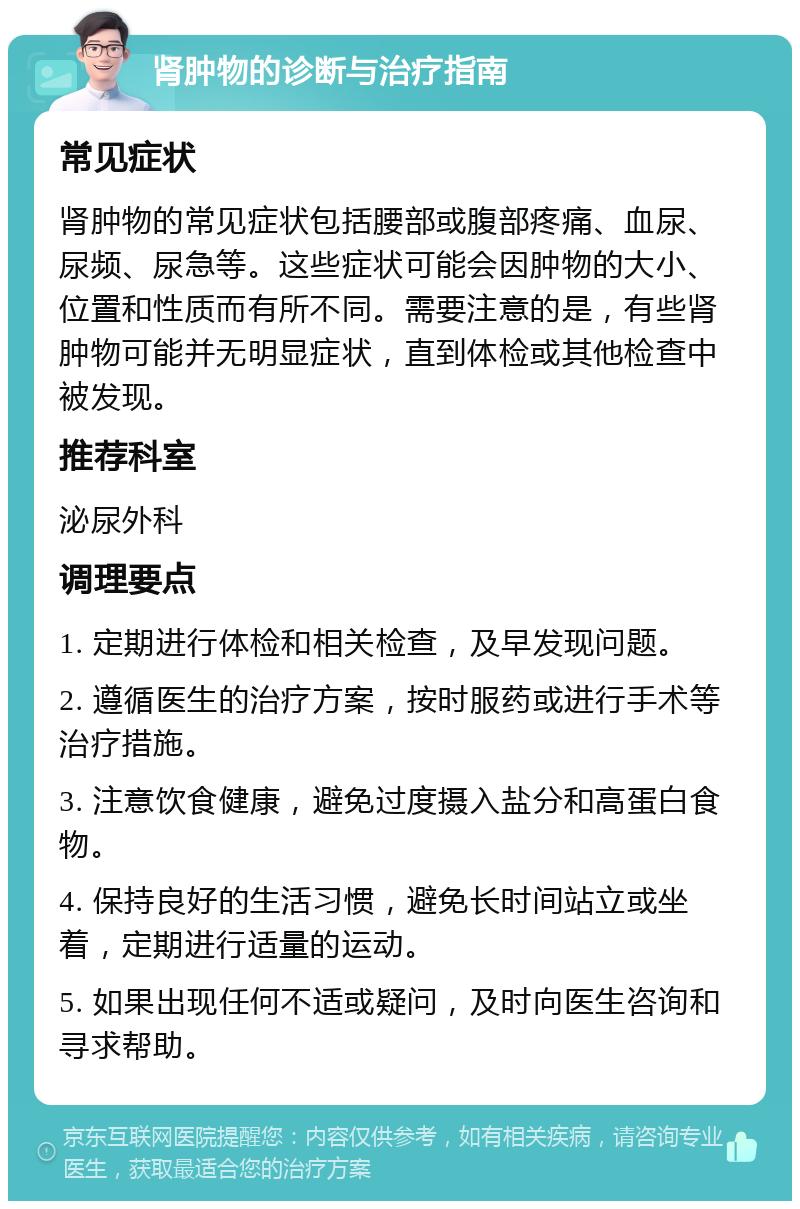 肾肿物的诊断与治疗指南 常见症状 肾肿物的常见症状包括腰部或腹部疼痛、血尿、尿频、尿急等。这些症状可能会因肿物的大小、位置和性质而有所不同。需要注意的是，有些肾肿物可能并无明显症状，直到体检或其他检查中被发现。 推荐科室 泌尿外科 调理要点 1. 定期进行体检和相关检查，及早发现问题。 2. 遵循医生的治疗方案，按时服药或进行手术等治疗措施。 3. 注意饮食健康，避免过度摄入盐分和高蛋白食物。 4. 保持良好的生活习惯，避免长时间站立或坐着，定期进行适量的运动。 5. 如果出现任何不适或疑问，及时向医生咨询和寻求帮助。