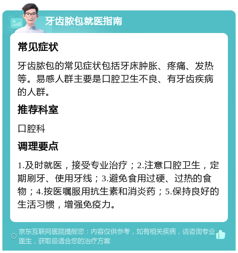 牙齿脓包就医指南 常见症状 牙齿脓包的常见症状包括牙床肿胀、疼痛、发热等。易感人群主要是口腔卫生不良、有牙齿疾病的人群。 推荐科室 口腔科 调理要点 1.及时就医，接受专业治疗；2.注意口腔卫生，定期刷牙、使用牙线；3.避免食用过硬、过热的食物；4.按医嘱服用抗生素和消炎药；5.保持良好的生活习惯，增强免疫力。