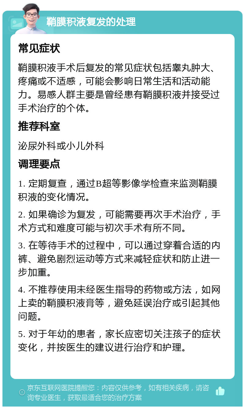 鞘膜积液复发的处理 常见症状 鞘膜积液手术后复发的常见症状包括睾丸肿大、疼痛或不适感，可能会影响日常生活和活动能力。易感人群主要是曾经患有鞘膜积液并接受过手术治疗的个体。 推荐科室 泌尿外科或小儿外科 调理要点 1. 定期复查，通过B超等影像学检查来监测鞘膜积液的变化情况。 2. 如果确诊为复发，可能需要再次手术治疗，手术方式和难度可能与初次手术有所不同。 3. 在等待手术的过程中，可以通过穿着合适的内裤、避免剧烈运动等方式来减轻症状和防止进一步加重。 4. 不推荐使用未经医生指导的药物或方法，如网上卖的鞘膜积液膏等，避免延误治疗或引起其他问题。 5. 对于年幼的患者，家长应密切关注孩子的症状变化，并按医生的建议进行治疗和护理。