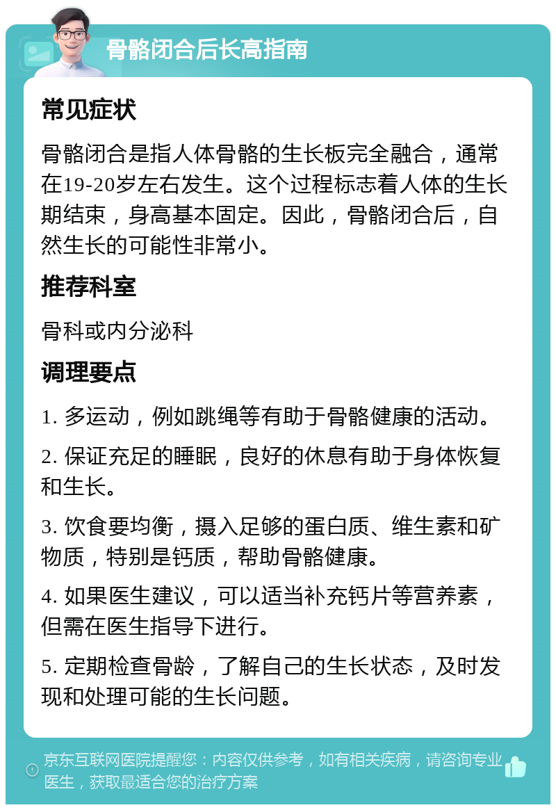 骨骼闭合后长高指南 常见症状 骨骼闭合是指人体骨骼的生长板完全融合，通常在19-20岁左右发生。这个过程标志着人体的生长期结束，身高基本固定。因此，骨骼闭合后，自然生长的可能性非常小。 推荐科室 骨科或内分泌科 调理要点 1. 多运动，例如跳绳等有助于骨骼健康的活动。 2. 保证充足的睡眠，良好的休息有助于身体恢复和生长。 3. 饮食要均衡，摄入足够的蛋白质、维生素和矿物质，特别是钙质，帮助骨骼健康。 4. 如果医生建议，可以适当补充钙片等营养素，但需在医生指导下进行。 5. 定期检查骨龄，了解自己的生长状态，及时发现和处理可能的生长问题。