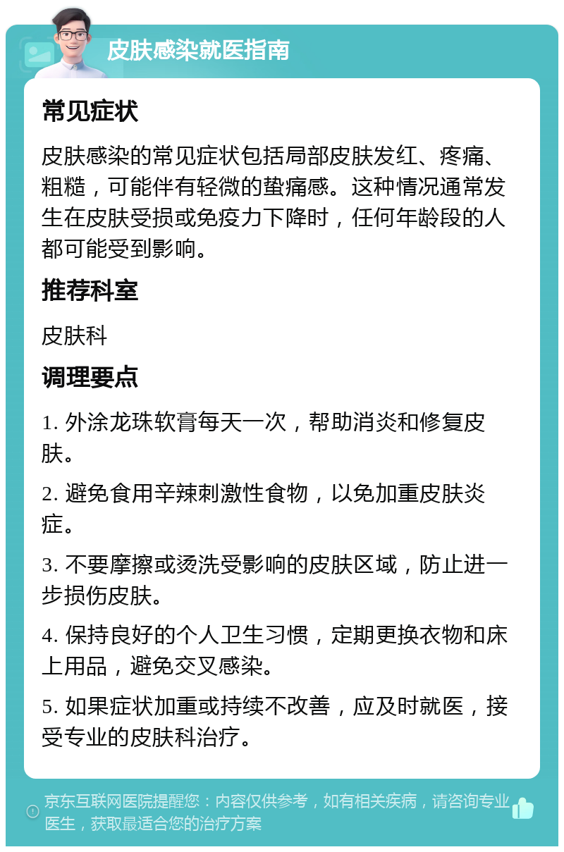 皮肤感染就医指南 常见症状 皮肤感染的常见症状包括局部皮肤发红、疼痛、粗糙，可能伴有轻微的蛰痛感。这种情况通常发生在皮肤受损或免疫力下降时，任何年龄段的人都可能受到影响。 推荐科室 皮肤科 调理要点 1. 外涂龙珠软膏每天一次，帮助消炎和修复皮肤。 2. 避免食用辛辣刺激性食物，以免加重皮肤炎症。 3. 不要摩擦或烫洗受影响的皮肤区域，防止进一步损伤皮肤。 4. 保持良好的个人卫生习惯，定期更换衣物和床上用品，避免交叉感染。 5. 如果症状加重或持续不改善，应及时就医，接受专业的皮肤科治疗。