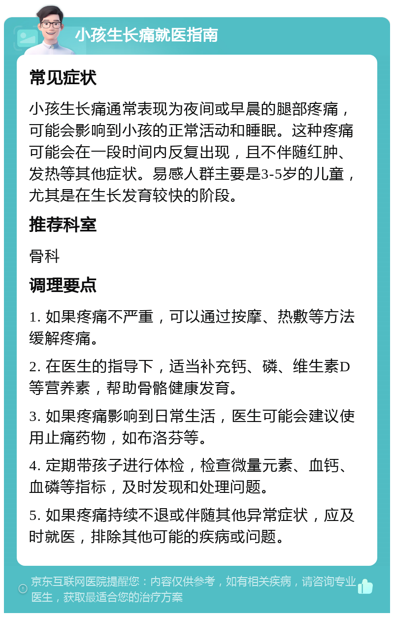 小孩生长痛就医指南 常见症状 小孩生长痛通常表现为夜间或早晨的腿部疼痛，可能会影响到小孩的正常活动和睡眠。这种疼痛可能会在一段时间内反复出现，且不伴随红肿、发热等其他症状。易感人群主要是3-5岁的儿童，尤其是在生长发育较快的阶段。 推荐科室 骨科 调理要点 1. 如果疼痛不严重，可以通过按摩、热敷等方法缓解疼痛。 2. 在医生的指导下，适当补充钙、磷、维生素D等营养素，帮助骨骼健康发育。 3. 如果疼痛影响到日常生活，医生可能会建议使用止痛药物，如布洛芬等。 4. 定期带孩子进行体检，检查微量元素、血钙、血磷等指标，及时发现和处理问题。 5. 如果疼痛持续不退或伴随其他异常症状，应及时就医，排除其他可能的疾病或问题。