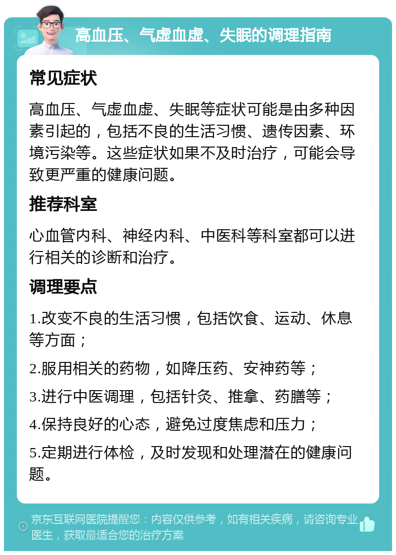 高血压、气虚血虚、失眠的调理指南 常见症状 高血压、气虚血虚、失眠等症状可能是由多种因素引起的，包括不良的生活习惯、遗传因素、环境污染等。这些症状如果不及时治疗，可能会导致更严重的健康问题。 推荐科室 心血管内科、神经内科、中医科等科室都可以进行相关的诊断和治疗。 调理要点 1.改变不良的生活习惯，包括饮食、运动、休息等方面； 2.服用相关的药物，如降压药、安神药等； 3.进行中医调理，包括针灸、推拿、药膳等； 4.保持良好的心态，避免过度焦虑和压力； 5.定期进行体检，及时发现和处理潜在的健康问题。