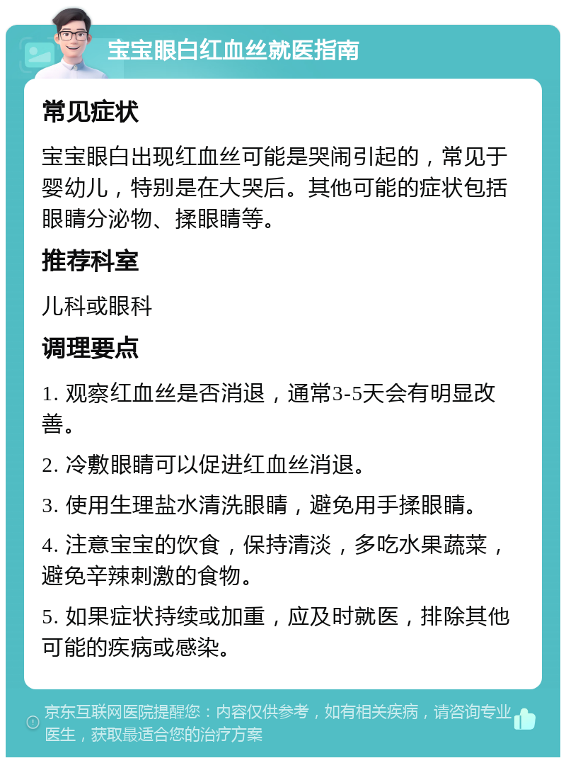 宝宝眼白红血丝就医指南 常见症状 宝宝眼白出现红血丝可能是哭闹引起的，常见于婴幼儿，特别是在大哭后。其他可能的症状包括眼睛分泌物、揉眼睛等。 推荐科室 儿科或眼科 调理要点 1. 观察红血丝是否消退，通常3-5天会有明显改善。 2. 冷敷眼睛可以促进红血丝消退。 3. 使用生理盐水清洗眼睛，避免用手揉眼睛。 4. 注意宝宝的饮食，保持清淡，多吃水果蔬菜，避免辛辣刺激的食物。 5. 如果症状持续或加重，应及时就医，排除其他可能的疾病或感染。