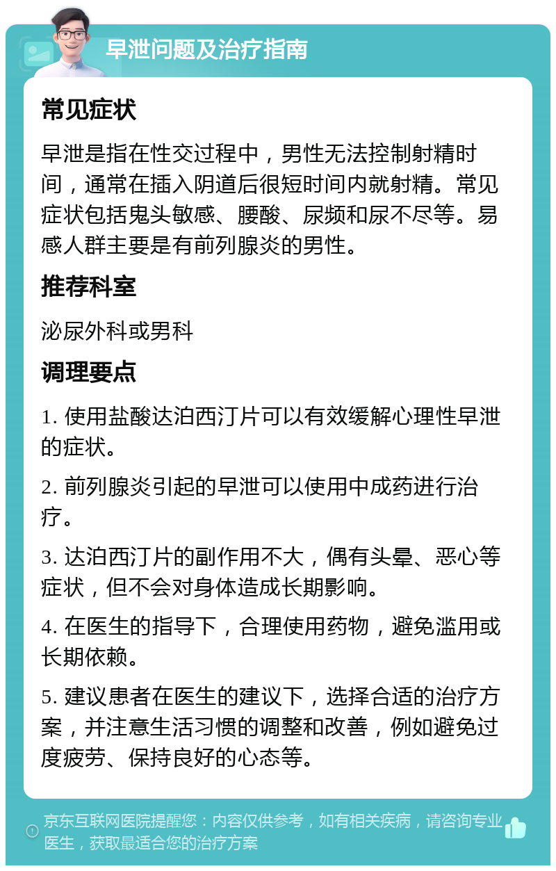 早泄问题及治疗指南 常见症状 早泄是指在性交过程中，男性无法控制射精时间，通常在插入阴道后很短时间内就射精。常见症状包括鬼头敏感、腰酸、尿频和尿不尽等。易感人群主要是有前列腺炎的男性。 推荐科室 泌尿外科或男科 调理要点 1. 使用盐酸达泊西汀片可以有效缓解心理性早泄的症状。 2. 前列腺炎引起的早泄可以使用中成药进行治疗。 3. 达泊西汀片的副作用不大，偶有头晕、恶心等症状，但不会对身体造成长期影响。 4. 在医生的指导下，合理使用药物，避免滥用或长期依赖。 5. 建议患者在医生的建议下，选择合适的治疗方案，并注意生活习惯的调整和改善，例如避免过度疲劳、保持良好的心态等。