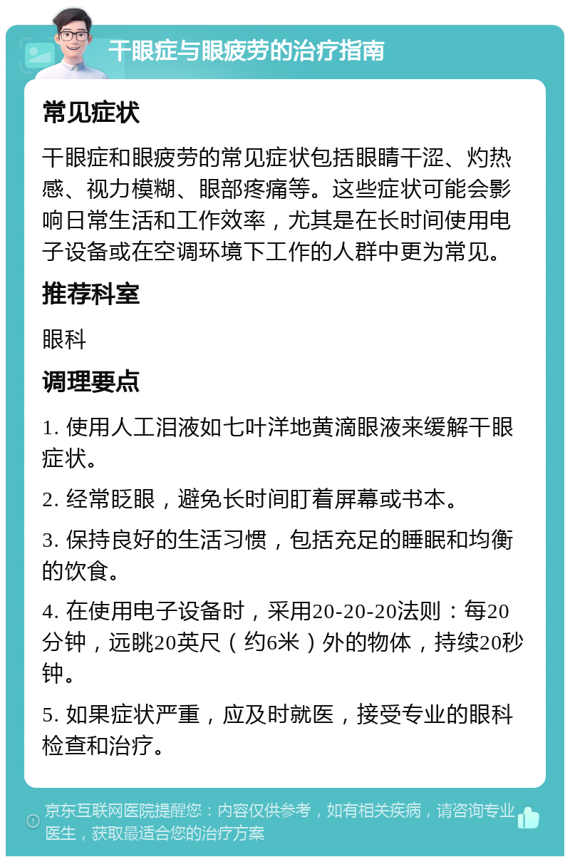 干眼症与眼疲劳的治疗指南 常见症状 干眼症和眼疲劳的常见症状包括眼睛干涩、灼热感、视力模糊、眼部疼痛等。这些症状可能会影响日常生活和工作效率，尤其是在长时间使用电子设备或在空调环境下工作的人群中更为常见。 推荐科室 眼科 调理要点 1. 使用人工泪液如七叶洋地黄滴眼液来缓解干眼症状。 2. 经常眨眼，避免长时间盯着屏幕或书本。 3. 保持良好的生活习惯，包括充足的睡眠和均衡的饮食。 4. 在使用电子设备时，采用20-20-20法则：每20分钟，远眺20英尺（约6米）外的物体，持续20秒钟。 5. 如果症状严重，应及时就医，接受专业的眼科检查和治疗。