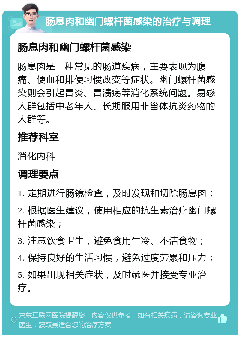 肠息肉和幽门螺杆菌感染的治疗与调理 肠息肉和幽门螺杆菌感染 肠息肉是一种常见的肠道疾病，主要表现为腹痛、便血和排便习惯改变等症状。幽门螺杆菌感染则会引起胃炎、胃溃疡等消化系统问题。易感人群包括中老年人、长期服用非甾体抗炎药物的人群等。 推荐科室 消化内科 调理要点 1. 定期进行肠镜检查，及时发现和切除肠息肉； 2. 根据医生建议，使用相应的抗生素治疗幽门螺杆菌感染； 3. 注意饮食卫生，避免食用生冷、不洁食物； 4. 保持良好的生活习惯，避免过度劳累和压力； 5. 如果出现相关症状，及时就医并接受专业治疗。