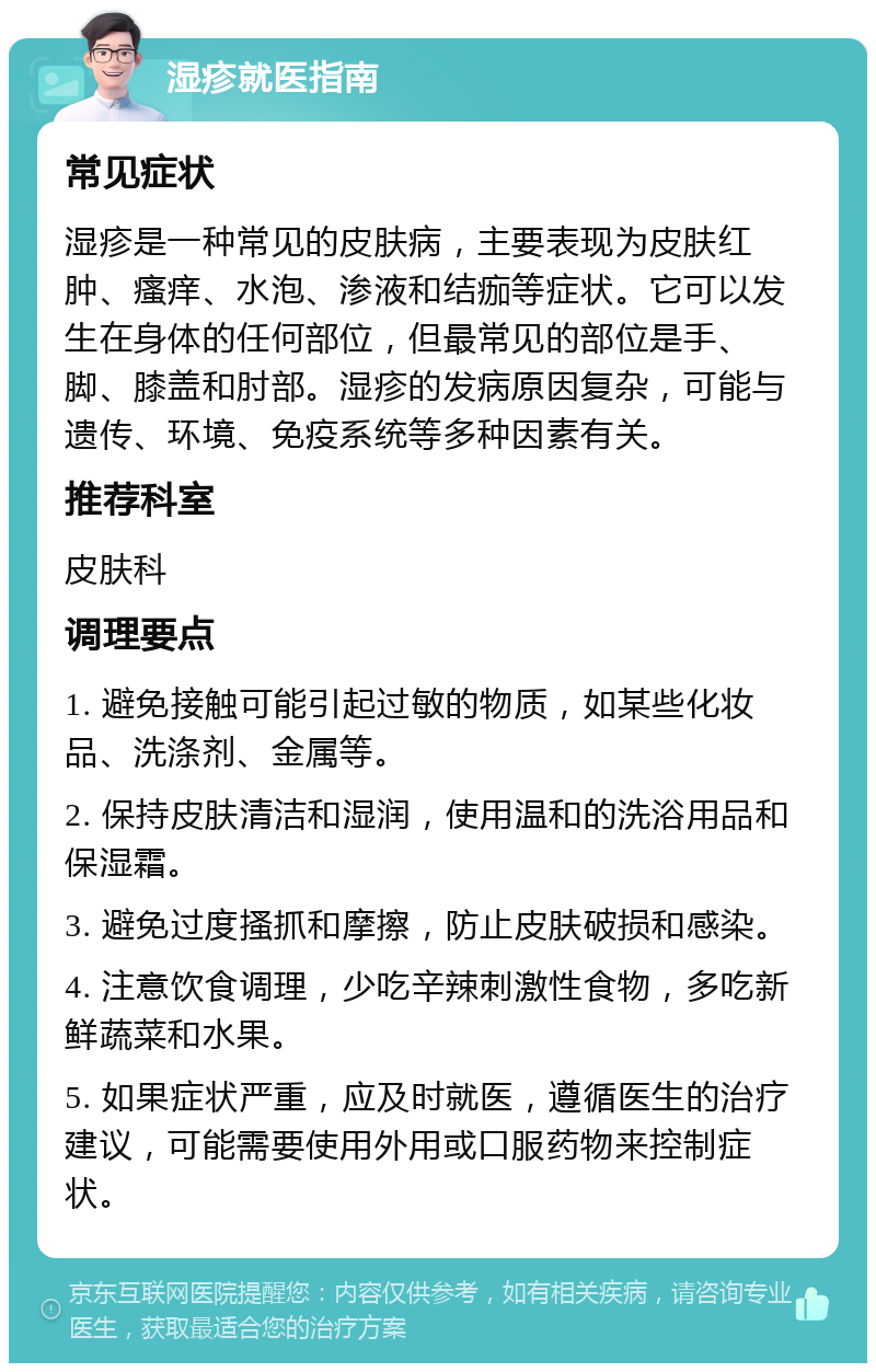 湿疹就医指南 常见症状 湿疹是一种常见的皮肤病，主要表现为皮肤红肿、瘙痒、水泡、渗液和结痂等症状。它可以发生在身体的任何部位，但最常见的部位是手、脚、膝盖和肘部。湿疹的发病原因复杂，可能与遗传、环境、免疫系统等多种因素有关。 推荐科室 皮肤科 调理要点 1. 避免接触可能引起过敏的物质，如某些化妆品、洗涤剂、金属等。 2. 保持皮肤清洁和湿润，使用温和的洗浴用品和保湿霜。 3. 避免过度搔抓和摩擦，防止皮肤破损和感染。 4. 注意饮食调理，少吃辛辣刺激性食物，多吃新鲜蔬菜和水果。 5. 如果症状严重，应及时就医，遵循医生的治疗建议，可能需要使用外用或口服药物来控制症状。