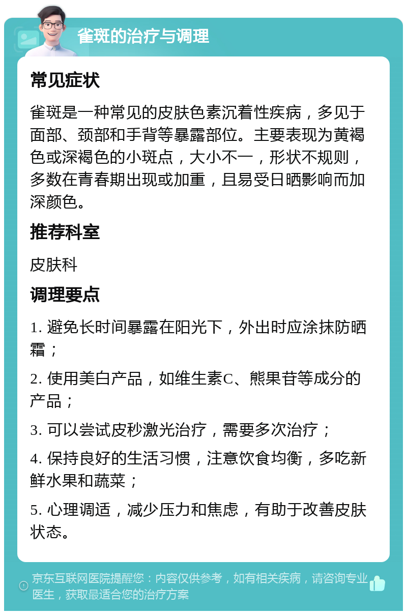 雀斑的治疗与调理 常见症状 雀斑是一种常见的皮肤色素沉着性疾病，多见于面部、颈部和手背等暴露部位。主要表现为黄褐色或深褐色的小斑点，大小不一，形状不规则，多数在青春期出现或加重，且易受日晒影响而加深颜色。 推荐科室 皮肤科 调理要点 1. 避免长时间暴露在阳光下，外出时应涂抹防晒霜； 2. 使用美白产品，如维生素C、熊果苷等成分的产品； 3. 可以尝试皮秒激光治疗，需要多次治疗； 4. 保持良好的生活习惯，注意饮食均衡，多吃新鲜水果和蔬菜； 5. 心理调适，减少压力和焦虑，有助于改善皮肤状态。