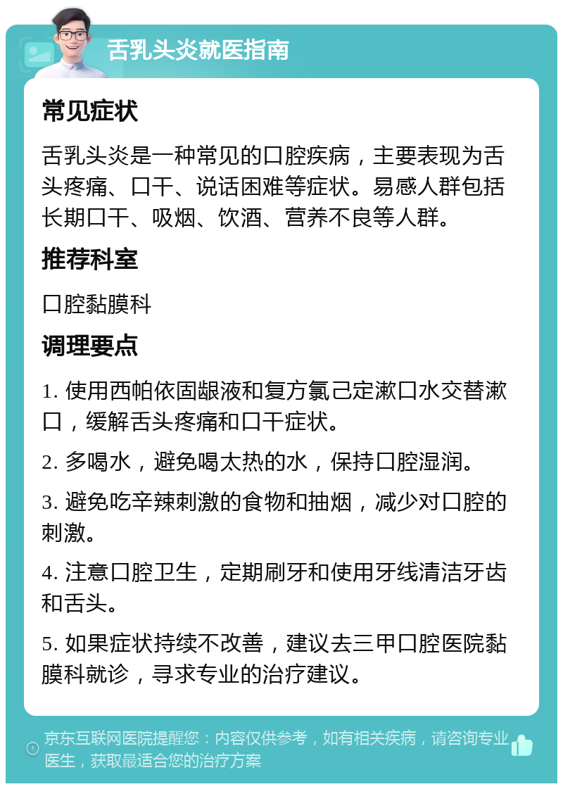 舌乳头炎就医指南 常见症状 舌乳头炎是一种常见的口腔疾病，主要表现为舌头疼痛、口干、说话困难等症状。易感人群包括长期口干、吸烟、饮酒、营养不良等人群。 推荐科室 口腔黏膜科 调理要点 1. 使用西帕依固龈液和复方氯己定漱口水交替漱口，缓解舌头疼痛和口干症状。 2. 多喝水，避免喝太热的水，保持口腔湿润。 3. 避免吃辛辣刺激的食物和抽烟，减少对口腔的刺激。 4. 注意口腔卫生，定期刷牙和使用牙线清洁牙齿和舌头。 5. 如果症状持续不改善，建议去三甲口腔医院黏膜科就诊，寻求专业的治疗建议。