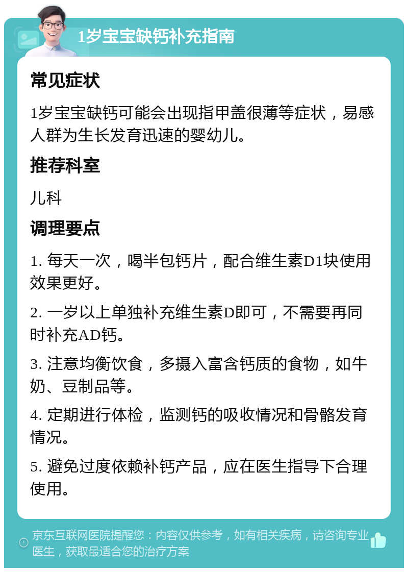 1岁宝宝缺钙补充指南 常见症状 1岁宝宝缺钙可能会出现指甲盖很薄等症状，易感人群为生长发育迅速的婴幼儿。 推荐科室 儿科 调理要点 1. 每天一次，喝半包钙片，配合维生素D1块使用效果更好。 2. 一岁以上单独补充维生素D即可，不需要再同时补充AD钙。 3. 注意均衡饮食，多摄入富含钙质的食物，如牛奶、豆制品等。 4. 定期进行体检，监测钙的吸收情况和骨骼发育情况。 5. 避免过度依赖补钙产品，应在医生指导下合理使用。