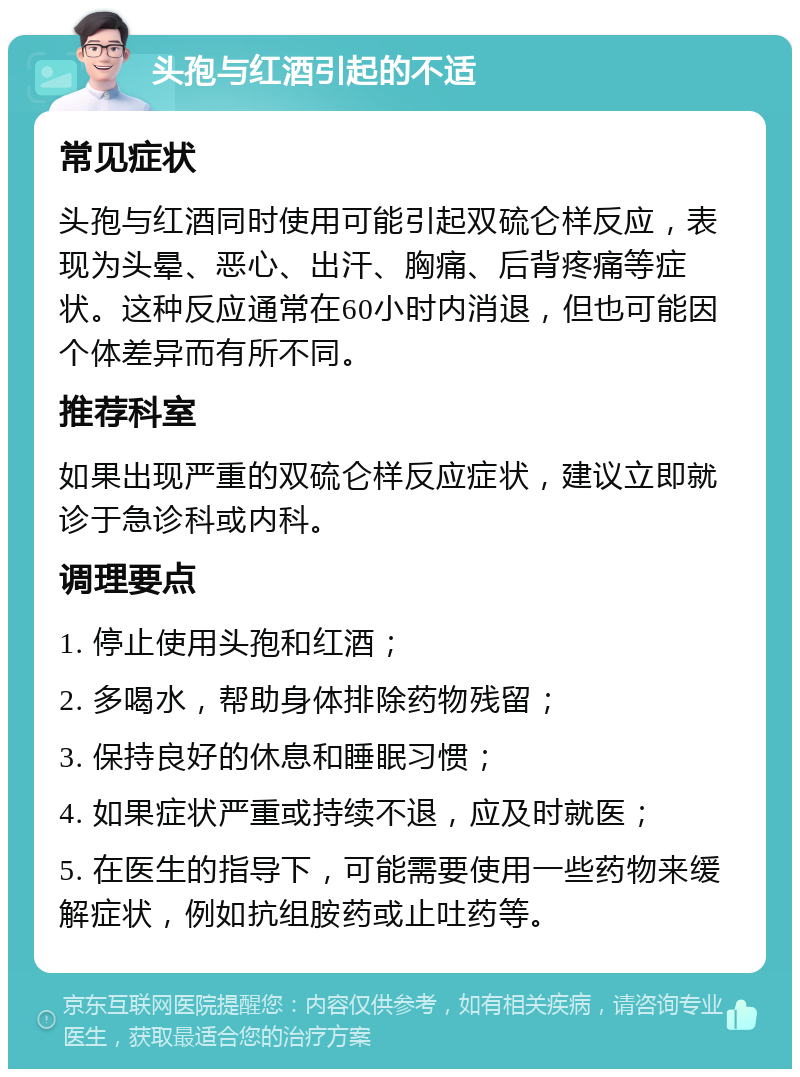 头孢与红酒引起的不适 常见症状 头孢与红酒同时使用可能引起双硫仑样反应，表现为头晕、恶心、出汗、胸痛、后背疼痛等症状。这种反应通常在60小时内消退，但也可能因个体差异而有所不同。 推荐科室 如果出现严重的双硫仑样反应症状，建议立即就诊于急诊科或内科。 调理要点 1. 停止使用头孢和红酒； 2. 多喝水，帮助身体排除药物残留； 3. 保持良好的休息和睡眠习惯； 4. 如果症状严重或持续不退，应及时就医； 5. 在医生的指导下，可能需要使用一些药物来缓解症状，例如抗组胺药或止吐药等。