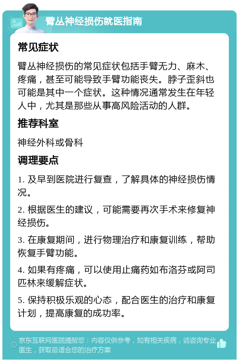 臂丛神经损伤就医指南 常见症状 臂丛神经损伤的常见症状包括手臂无力、麻木、疼痛，甚至可能导致手臂功能丧失。脖子歪斜也可能是其中一个症状。这种情况通常发生在年轻人中，尤其是那些从事高风险活动的人群。 推荐科室 神经外科或骨科 调理要点 1. 及早到医院进行复查，了解具体的神经损伤情况。 2. 根据医生的建议，可能需要再次手术来修复神经损伤。 3. 在康复期间，进行物理治疗和康复训练，帮助恢复手臂功能。 4. 如果有疼痛，可以使用止痛药如布洛芬或阿司匹林来缓解症状。 5. 保持积极乐观的心态，配合医生的治疗和康复计划，提高康复的成功率。