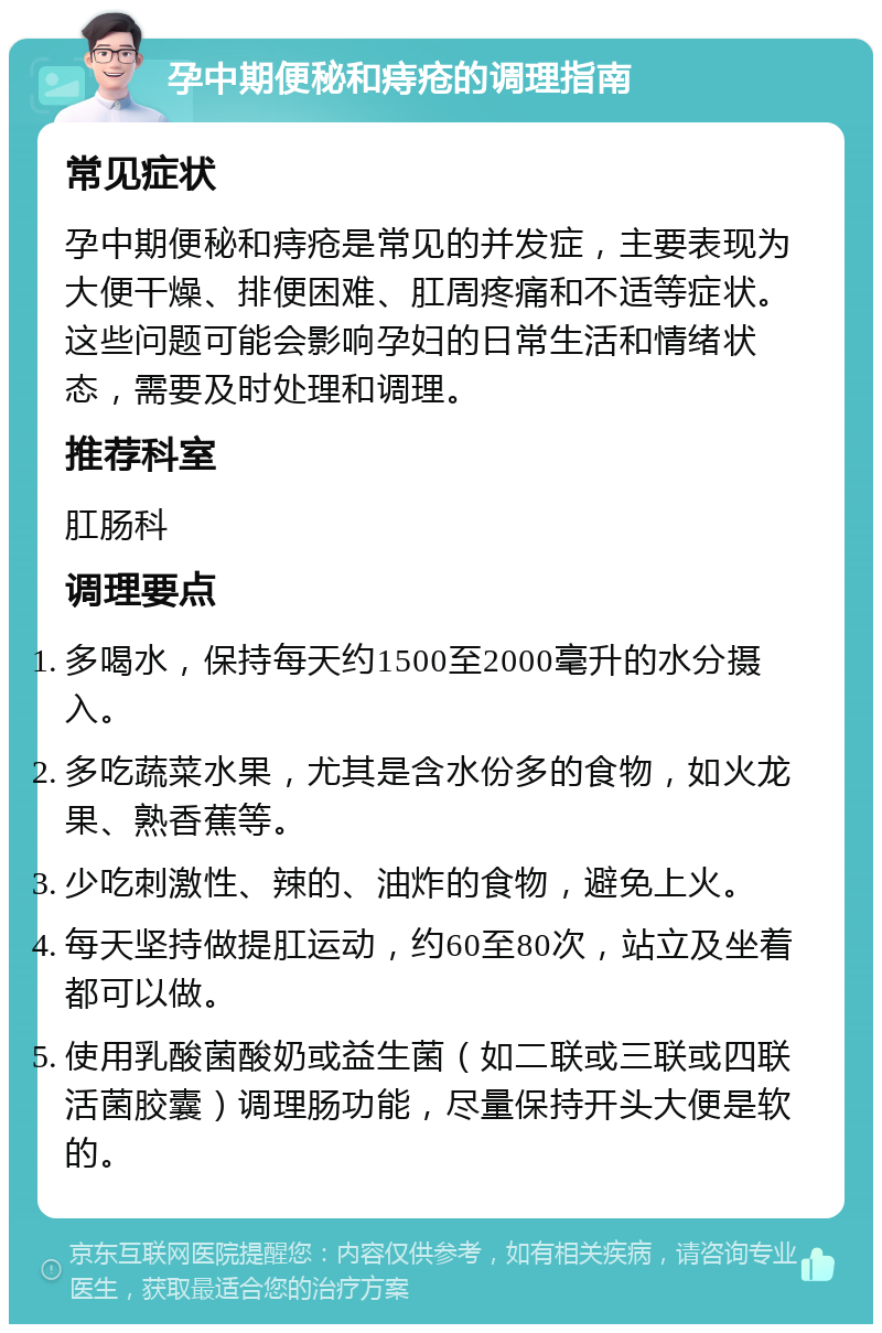 孕中期便秘和痔疮的调理指南 常见症状 孕中期便秘和痔疮是常见的并发症，主要表现为大便干燥、排便困难、肛周疼痛和不适等症状。这些问题可能会影响孕妇的日常生活和情绪状态，需要及时处理和调理。 推荐科室 肛肠科 调理要点 多喝水，保持每天约1500至2000毫升的水分摄入。 多吃蔬菜水果，尤其是含水份多的食物，如火龙果、熟香蕉等。 少吃刺激性、辣的、油炸的食物，避免上火。 每天坚持做提肛运动，约60至80次，站立及坐着都可以做。 使用乳酸菌酸奶或益生菌（如二联或三联或四联活菌胶囊）调理肠功能，尽量保持开头大便是软的。