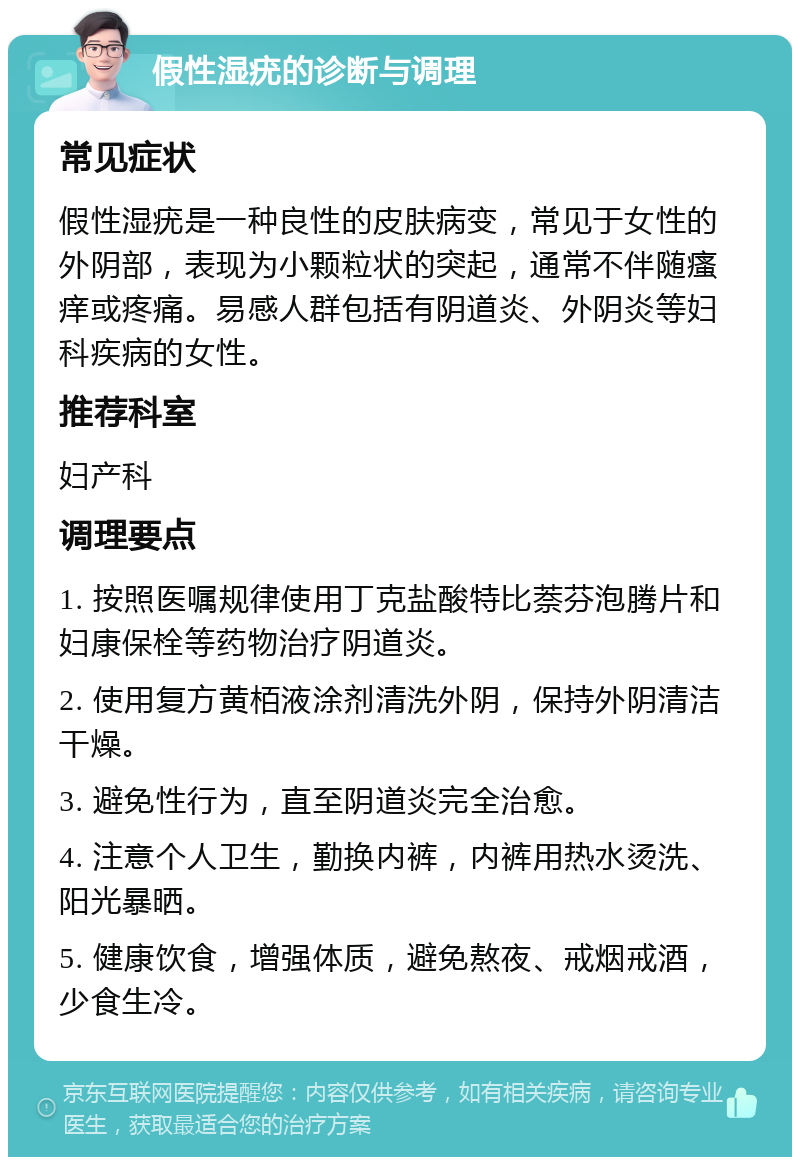 假性湿疣的诊断与调理 常见症状 假性湿疣是一种良性的皮肤病变，常见于女性的外阴部，表现为小颗粒状的突起，通常不伴随瘙痒或疼痛。易感人群包括有阴道炎、外阴炎等妇科疾病的女性。 推荐科室 妇产科 调理要点 1. 按照医嘱规律使用丁克盐酸特比萘芬泡腾片和妇康保栓等药物治疗阴道炎。 2. 使用复方黄栢液涂剂清洗外阴，保持外阴清洁干燥。 3. 避免性行为，直至阴道炎完全治愈。 4. 注意个人卫生，勤换内裤，内裤用热水烫洗、阳光暴晒。 5. 健康饮食，增强体质，避免熬夜、戒烟戒酒，少食生冷。