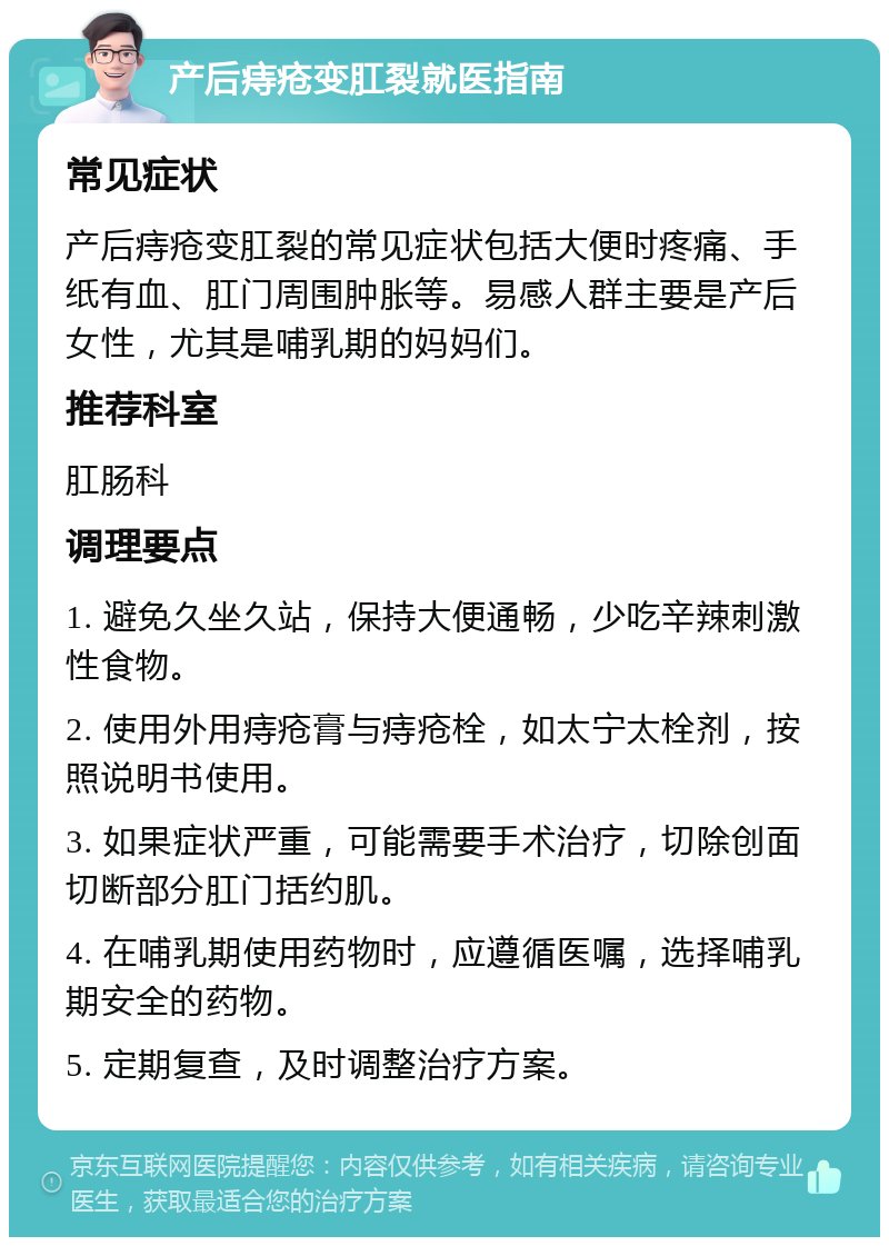 产后痔疮变肛裂就医指南 常见症状 产后痔疮变肛裂的常见症状包括大便时疼痛、手纸有血、肛门周围肿胀等。易感人群主要是产后女性，尤其是哺乳期的妈妈们。 推荐科室 肛肠科 调理要点 1. 避免久坐久站，保持大便通畅，少吃辛辣刺激性食物。 2. 使用外用痔疮膏与痔疮栓，如太宁太栓剂，按照说明书使用。 3. 如果症状严重，可能需要手术治疗，切除创面切断部分肛门括约肌。 4. 在哺乳期使用药物时，应遵循医嘱，选择哺乳期安全的药物。 5. 定期复查，及时调整治疗方案。