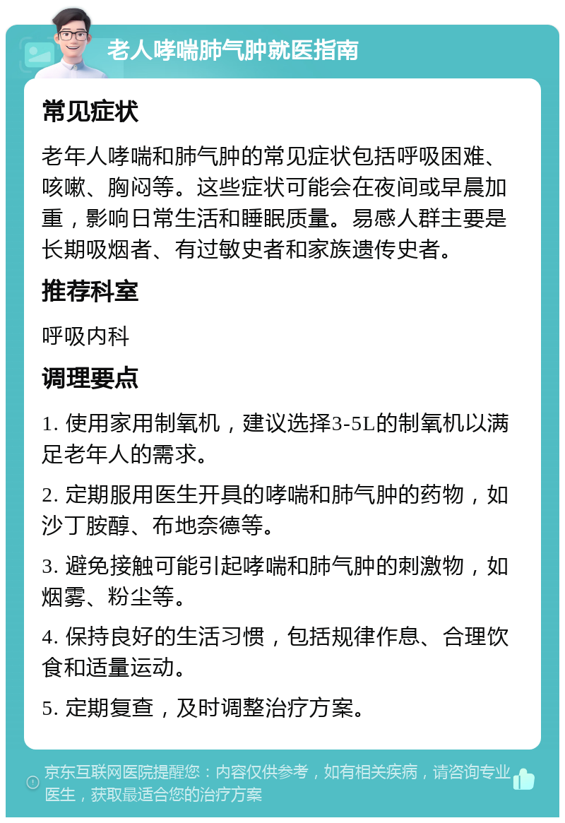 老人哮喘肺气肿就医指南 常见症状 老年人哮喘和肺气肿的常见症状包括呼吸困难、咳嗽、胸闷等。这些症状可能会在夜间或早晨加重，影响日常生活和睡眠质量。易感人群主要是长期吸烟者、有过敏史者和家族遗传史者。 推荐科室 呼吸内科 调理要点 1. 使用家用制氧机，建议选择3-5L的制氧机以满足老年人的需求。 2. 定期服用医生开具的哮喘和肺气肿的药物，如沙丁胺醇、布地奈德等。 3. 避免接触可能引起哮喘和肺气肿的刺激物，如烟雾、粉尘等。 4. 保持良好的生活习惯，包括规律作息、合理饮食和适量运动。 5. 定期复查，及时调整治疗方案。