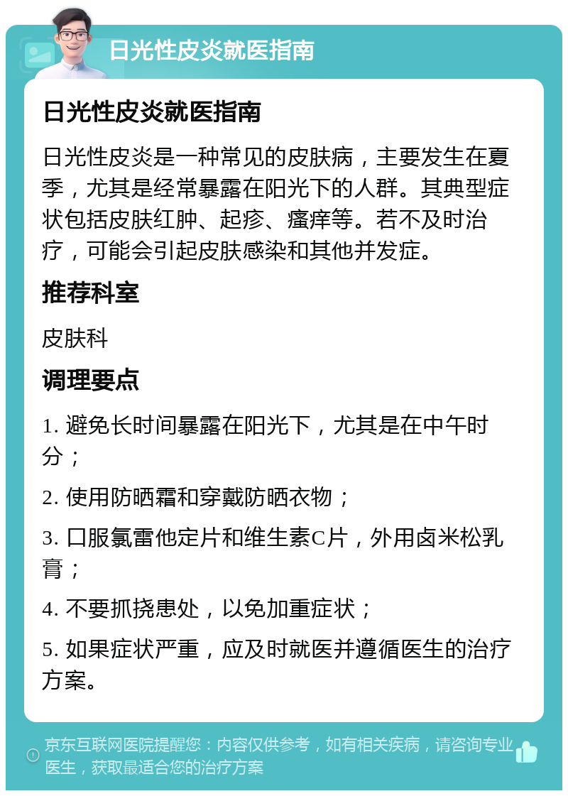 日光性皮炎就医指南 日光性皮炎就医指南 日光性皮炎是一种常见的皮肤病，主要发生在夏季，尤其是经常暴露在阳光下的人群。其典型症状包括皮肤红肿、起疹、瘙痒等。若不及时治疗，可能会引起皮肤感染和其他并发症。 推荐科室 皮肤科 调理要点 1. 避免长时间暴露在阳光下，尤其是在中午时分； 2. 使用防晒霜和穿戴防晒衣物； 3. 口服氯雷他定片和维生素C片，外用卤米松乳膏； 4. 不要抓挠患处，以免加重症状； 5. 如果症状严重，应及时就医并遵循医生的治疗方案。