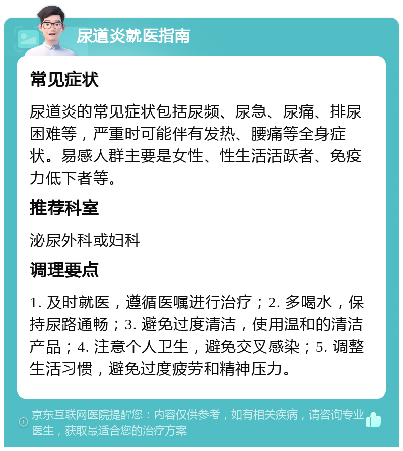 尿道炎就医指南 常见症状 尿道炎的常见症状包括尿频、尿急、尿痛、排尿困难等，严重时可能伴有发热、腰痛等全身症状。易感人群主要是女性、性生活活跃者、免疫力低下者等。 推荐科室 泌尿外科或妇科 调理要点 1. 及时就医，遵循医嘱进行治疗；2. 多喝水，保持尿路通畅；3. 避免过度清洁，使用温和的清洁产品；4. 注意个人卫生，避免交叉感染；5. 调整生活习惯，避免过度疲劳和精神压力。