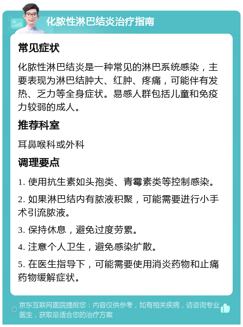 化脓性淋巴结炎治疗指南 常见症状 化脓性淋巴结炎是一种常见的淋巴系统感染，主要表现为淋巴结肿大、红肿、疼痛，可能伴有发热、乏力等全身症状。易感人群包括儿童和免疫力较弱的成人。 推荐科室 耳鼻喉科或外科 调理要点 1. 使用抗生素如头孢类、青霉素类等控制感染。 2. 如果淋巴结内有脓液积聚，可能需要进行小手术引流脓液。 3. 保持休息，避免过度劳累。 4. 注意个人卫生，避免感染扩散。 5. 在医生指导下，可能需要使用消炎药物和止痛药物缓解症状。