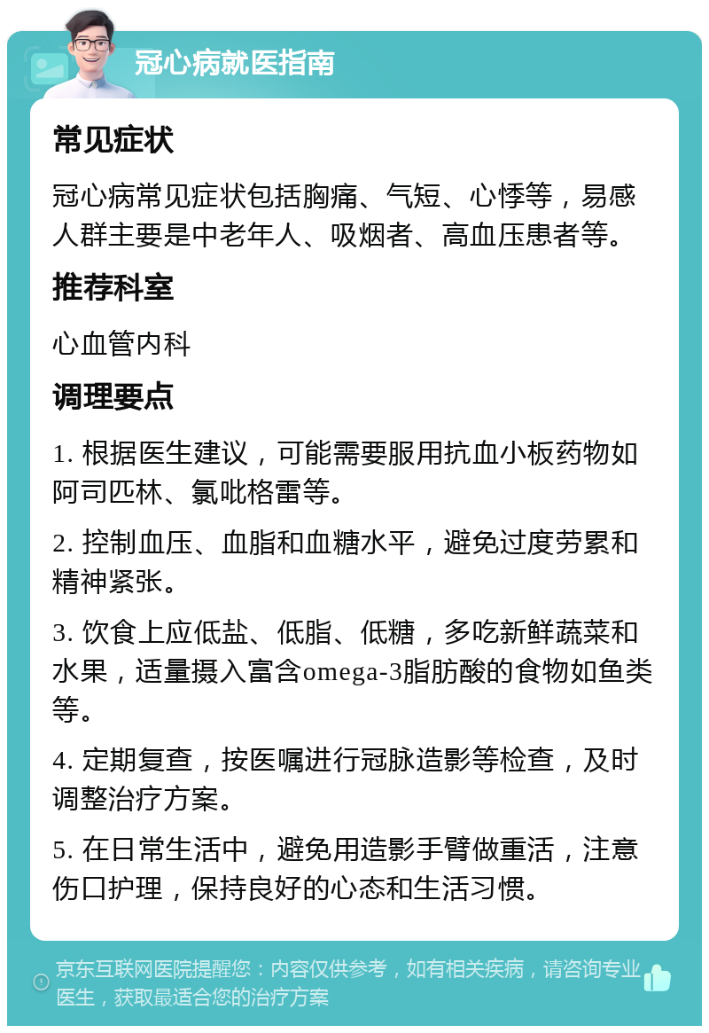 冠心病就医指南 常见症状 冠心病常见症状包括胸痛、气短、心悸等，易感人群主要是中老年人、吸烟者、高血压患者等。 推荐科室 心血管内科 调理要点 1. 根据医生建议，可能需要服用抗血小板药物如阿司匹林、氯吡格雷等。 2. 控制血压、血脂和血糖水平，避免过度劳累和精神紧张。 3. 饮食上应低盐、低脂、低糖，多吃新鲜蔬菜和水果，适量摄入富含omega-3脂肪酸的食物如鱼类等。 4. 定期复查，按医嘱进行冠脉造影等检查，及时调整治疗方案。 5. 在日常生活中，避免用造影手臂做重活，注意伤口护理，保持良好的心态和生活习惯。