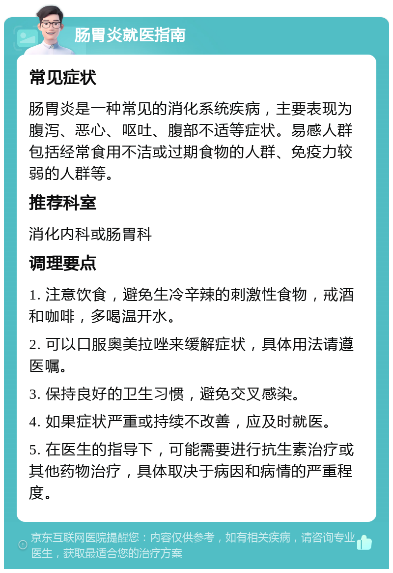 肠胃炎就医指南 常见症状 肠胃炎是一种常见的消化系统疾病，主要表现为腹泻、恶心、呕吐、腹部不适等症状。易感人群包括经常食用不洁或过期食物的人群、免疫力较弱的人群等。 推荐科室 消化内科或肠胃科 调理要点 1. 注意饮食，避免生冷辛辣的刺激性食物，戒酒和咖啡，多喝温开水。 2. 可以口服奥美拉唑来缓解症状，具体用法请遵医嘱。 3. 保持良好的卫生习惯，避免交叉感染。 4. 如果症状严重或持续不改善，应及时就医。 5. 在医生的指导下，可能需要进行抗生素治疗或其他药物治疗，具体取决于病因和病情的严重程度。