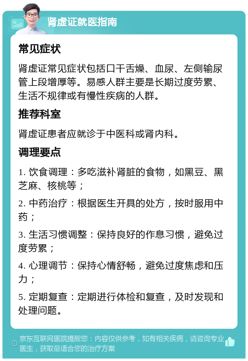 肾虚证就医指南 常见症状 肾虚证常见症状包括口干舌燥、血尿、左侧输尿管上段增厚等。易感人群主要是长期过度劳累、生活不规律或有慢性疾病的人群。 推荐科室 肾虚证患者应就诊于中医科或肾内科。 调理要点 1. 饮食调理：多吃滋补肾脏的食物，如黑豆、黑芝麻、核桃等； 2. 中药治疗：根据医生开具的处方，按时服用中药； 3. 生活习惯调整：保持良好的作息习惯，避免过度劳累； 4. 心理调节：保持心情舒畅，避免过度焦虑和压力； 5. 定期复查：定期进行体检和复查，及时发现和处理问题。