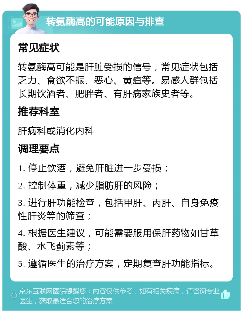 转氨酶高的可能原因与排查 常见症状 转氨酶高可能是肝脏受损的信号，常见症状包括乏力、食欲不振、恶心、黄疸等。易感人群包括长期饮酒者、肥胖者、有肝病家族史者等。 推荐科室 肝病科或消化内科 调理要点 1. 停止饮酒，避免肝脏进一步受损； 2. 控制体重，减少脂肪肝的风险； 3. 进行肝功能检查，包括甲肝、丙肝、自身免疫性肝炎等的筛查； 4. 根据医生建议，可能需要服用保肝药物如甘草酸、水飞蓟素等； 5. 遵循医生的治疗方案，定期复查肝功能指标。