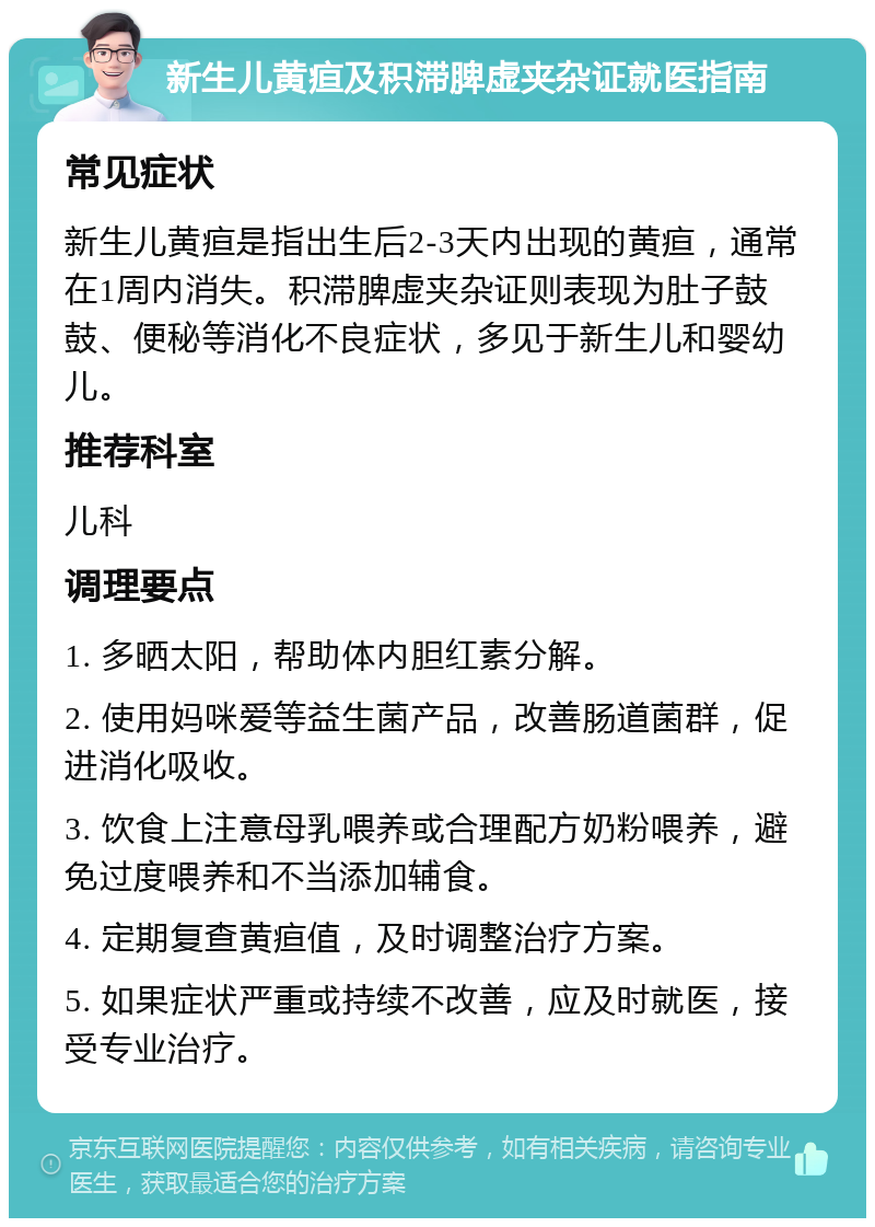 新生儿黄疸及积滞脾虚夹杂证就医指南 常见症状 新生儿黄疸是指出生后2-3天内出现的黄疸，通常在1周内消失。积滞脾虚夹杂证则表现为肚子鼓鼓、便秘等消化不良症状，多见于新生儿和婴幼儿。 推荐科室 儿科 调理要点 1. 多晒太阳，帮助体内胆红素分解。 2. 使用妈咪爱等益生菌产品，改善肠道菌群，促进消化吸收。 3. 饮食上注意母乳喂养或合理配方奶粉喂养，避免过度喂养和不当添加辅食。 4. 定期复查黄疸值，及时调整治疗方案。 5. 如果症状严重或持续不改善，应及时就医，接受专业治疗。